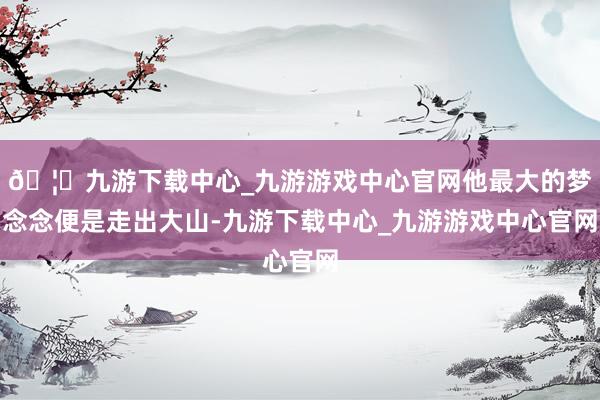🦄九游下载中心_九游游戏中心官网他最大的梦念念便是走出大山-九游下载中心_九游游戏中心官网