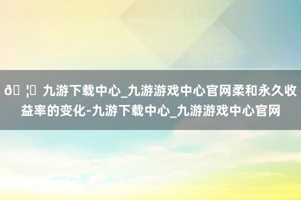 🦄九游下载中心_九游游戏中心官网柔和永久收益率的变化-九游下载中心_九游游戏中心官网