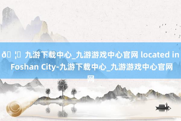 🦄九游下载中心_九游游戏中心官网 located in Foshan City-九游下载中心_九游游戏中心官网