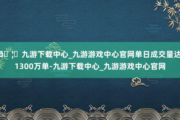 🦄九游下载中心_九游游戏中心官网单日成交量达1300万单-九游下载中心_九游游戏中心官网
