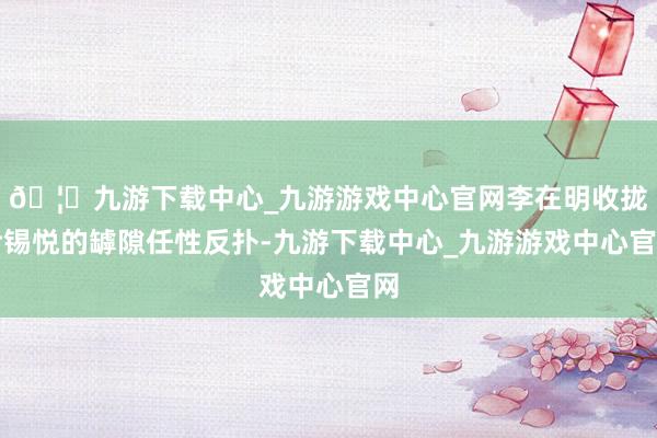 🦄九游下载中心_九游游戏中心官网李在明收拢尹锡悦的罅隙任性反扑-九游下载中心_九游游戏中心官网
