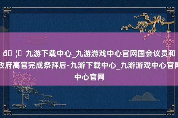 🦄九游下载中心_九游游戏中心官网国会议员和政府高官完成祭拜后-九游下载中心_九游游戏中心官网