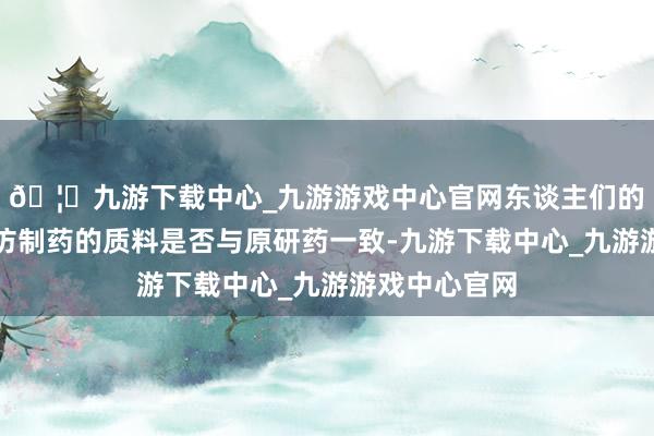 🦄九游下载中心_九游游戏中心官网东谈主们的蹙悚点在于仿制药的质料是否与原研药一致-九游下载中心_九游游戏中心官网
