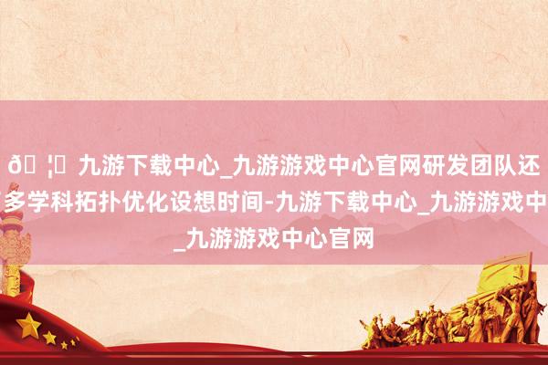 🦄九游下载中心_九游游戏中心官网研发团队还即兴了多学科拓扑优化设想时间-九游下载中心_九游游戏中心官网