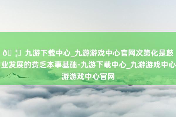 🦄九游下载中心_九游游戏中心官网次第化是鼓吹产业发展的贫乏本事基础-九游下载中心_九游游戏中心官网
