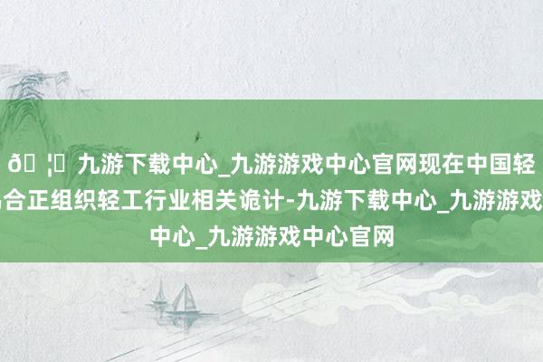 🦄九游下载中心_九游游戏中心官网现在中国轻工业蚁鸠合正组织轻工行业相关诡计-九游下载中心_九游游戏中心官网