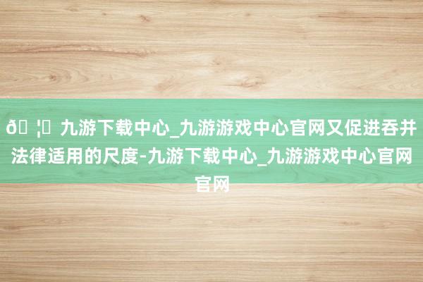 🦄九游下载中心_九游游戏中心官网又促进吞并法律适用的尺度-九游下载中心_九游游戏中心官网