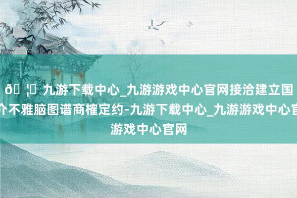 🦄九游下载中心_九游游戏中心官网接洽建立国外介不雅脑图谱商榷定约-九游下载中心_九游游戏中心官网