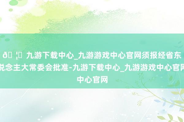 🦄九游下载中心_九游游戏中心官网须报经省东说念主大常委会批准-九游下载中心_九游游戏中心官网