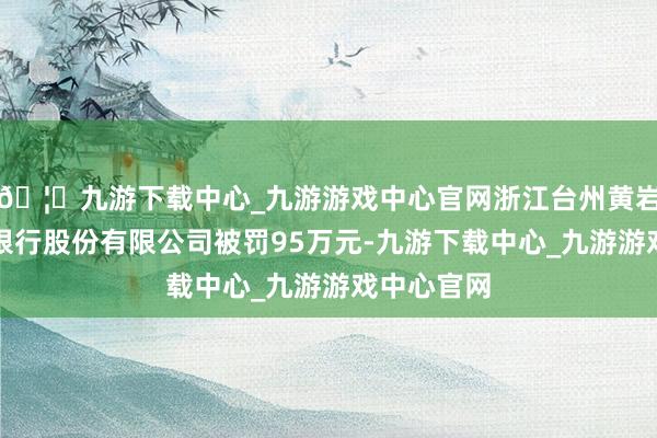 🦄九游下载中心_九游游戏中心官网浙江台州黄岩恒升村镇银行股份有限公司被罚95万元-九游下载中心_九游游戏中心官网