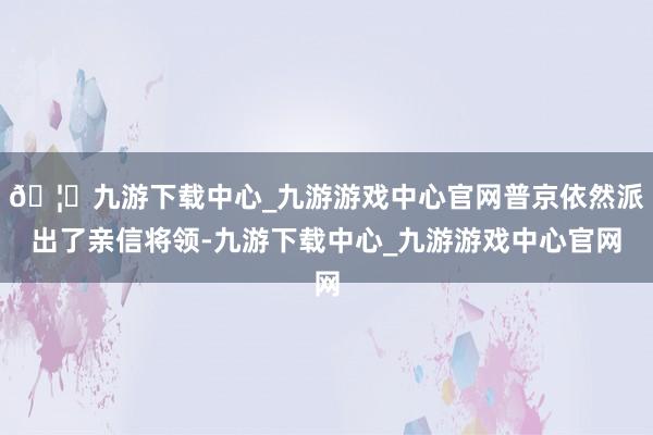 🦄九游下载中心_九游游戏中心官网普京依然派出了亲信将领-九游下载中心_九游游戏中心官网