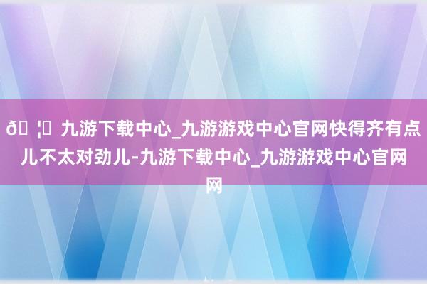 🦄九游下载中心_九游游戏中心官网快得齐有点儿不太对劲儿-九游下载中心_九游游戏中心官网
