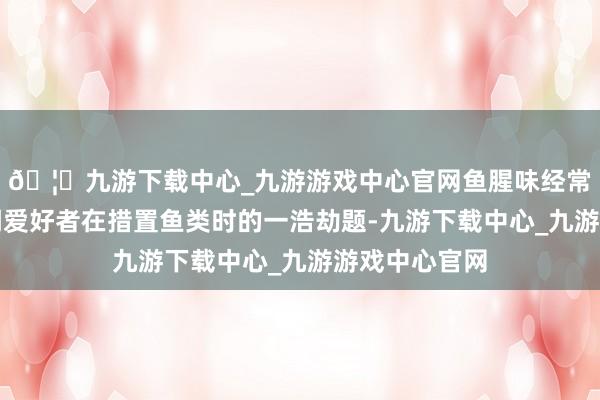 🦄九游下载中心_九游游戏中心官网鱼腥味经常成为好多烹调爱好者在措置鱼类时的一浩劫题-九游下载中心_九游游戏中心官网