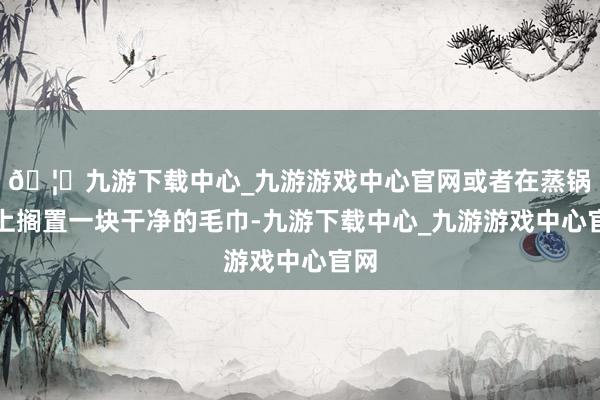 🦄九游下载中心_九游游戏中心官网或者在蒸锅盖上搁置一块干净的毛巾-九游下载中心_九游游戏中心官网