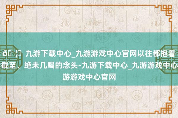🦄九游下载中心_九游游戏中心官网以往都抱着点到截至、绝未几喝的念头-九游下载中心_九游游戏中心官网