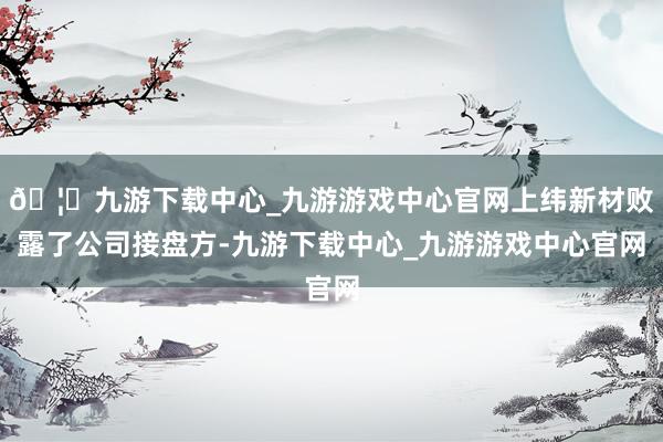 🦄九游下载中心_九游游戏中心官网上纬新材败露了公司接盘方-九游下载中心_九游游戏中心官网