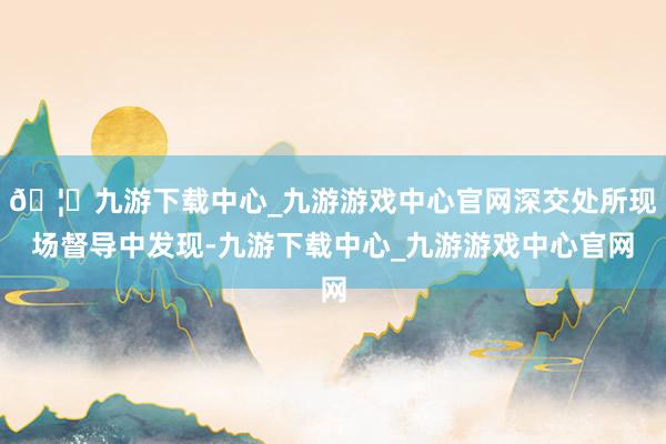 🦄九游下载中心_九游游戏中心官网深交处所现场督导中发现-九游下载中心_九游游戏中心官网
