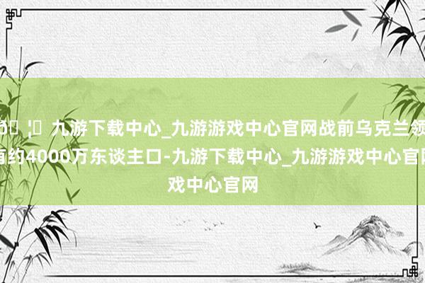 🦄九游下载中心_九游游戏中心官网战前乌克兰领有约4000万东谈主口-九游下载中心_九游游戏中心官网