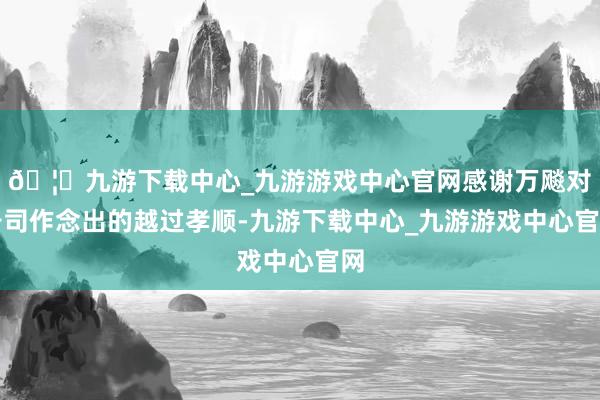 🦄九游下载中心_九游游戏中心官网感谢万飚对公司作念出的越过孝顺-九游下载中心_九游游戏中心官网