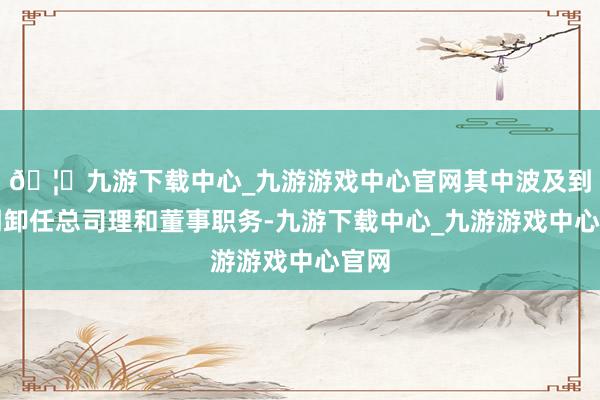 🦄九游下载中心_九游游戏中心官网其中波及到赵明卸任总司理和董事职务-九游下载中心_九游游戏中心官网