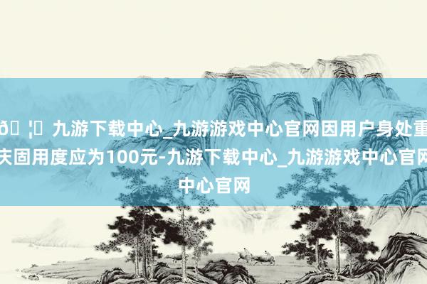 🦄九游下载中心_九游游戏中心官网因用户身处重庆固用度应为100元-九游下载中心_九游游戏中心官网