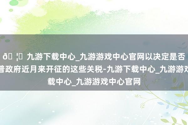 🦄九游下载中心_九游游戏中心官网以决定是否暂停特朗普政府近月来开征的这些关税-九游下载中心_九游游戏中心官网