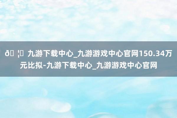 🦄九游下载中心_九游游戏中心官网150.34万元比拟-九游下载中心_九游游戏中心官网