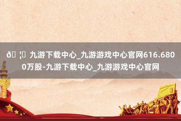 🦄九游下载中心_九游游戏中心官网616.6800万股-九游下载中心_九游游戏中心官网