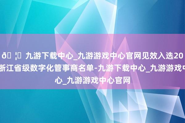 🦄九游下载中心_九游游戏中心官网见效入选2024年度浙江省级数字化管事商名单-九游下载中心_九游游戏中心官网