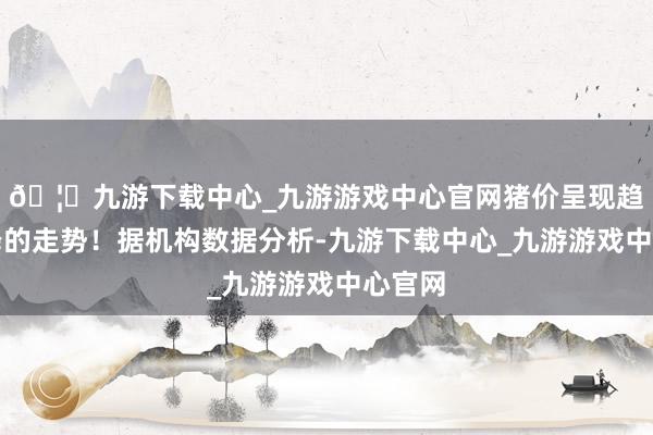 🦄九游下载中心_九游游戏中心官网猪价呈现趋势下降的走势！据机构数据分析-九游下载中心_九游游戏中心官网