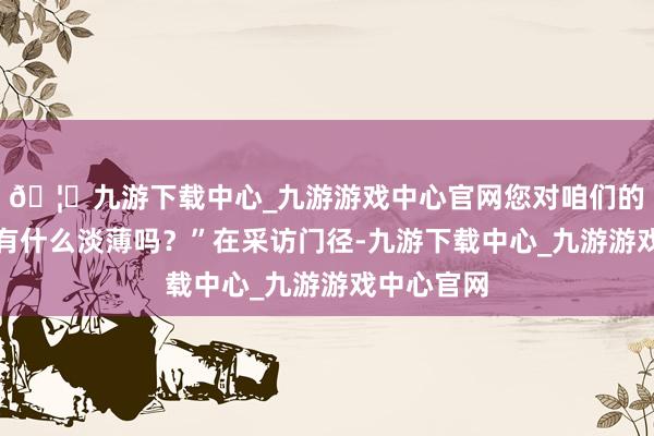 🦄九游下载中心_九游游戏中心官网您对咱们的学习方面有什么淡薄吗？”在采访门径-九游下载中心_九游游戏中心官网