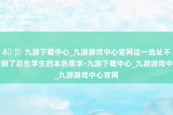 🦄九游下载中心_九游游戏中心官网这一选址不仅辩论到了后生学生的本色需求-九游下载中心_九游游戏中心官网