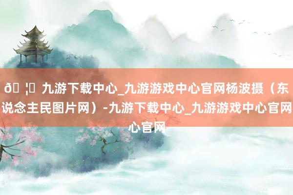 🦄九游下载中心_九游游戏中心官网杨波摄（东说念主民图片网）-九游下载中心_九游游戏中心官网