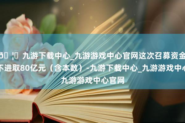 🦄九游下载中心_九游游戏中心官网这次召募资金总数不进取80亿元（含本数）-九游下载中心_九游游戏中心官网