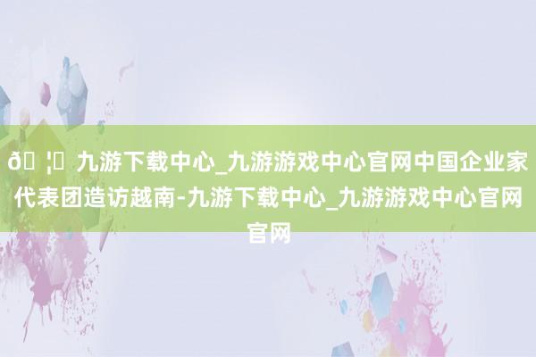 🦄九游下载中心_九游游戏中心官网中国企业家代表团造访越南-九游下载中心_九游游戏中心官网
