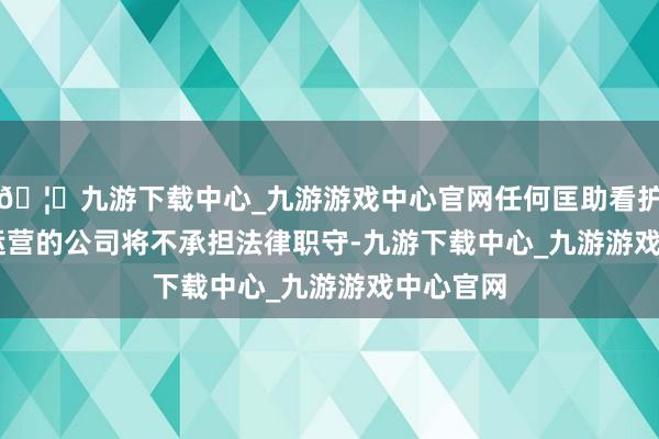 🦄九游下载中心_九游游戏中心官网任何匡助看护TikTok运营的公司将不承担法律职守-九游下载中心_九游游戏中心官网
