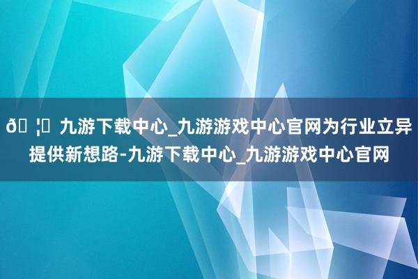 🦄九游下载中心_九游游戏中心官网为行业立异提供新想路-九游下载中心_九游游戏中心官网