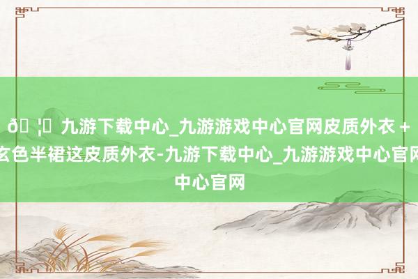 🦄九游下载中心_九游游戏中心官网皮质外衣＋玄色半裙这皮质外衣-九游下载中心_九游游戏中心官网