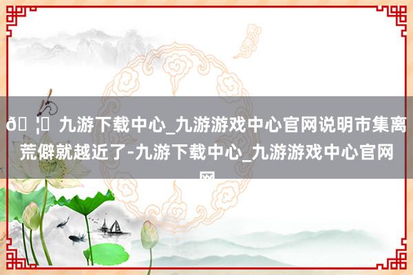 🦄九游下载中心_九游游戏中心官网说明市集离荒僻就越近了-九游下载中心_九游游戏中心官网