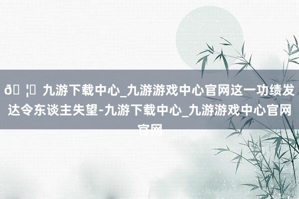 🦄九游下载中心_九游游戏中心官网这一功绩发达令东谈主失望-九游下载中心_九游游戏中心官网