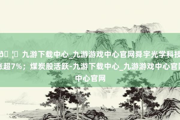 🦄九游下载中心_九游游戏中心官网舜宇光学科技涨超7%；煤炭股活跃-九游下载中心_九游游戏中心官网
