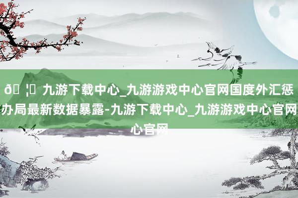 🦄九游下载中心_九游游戏中心官网国度外汇惩办局最新数据暴露-九游下载中心_九游游戏中心官网