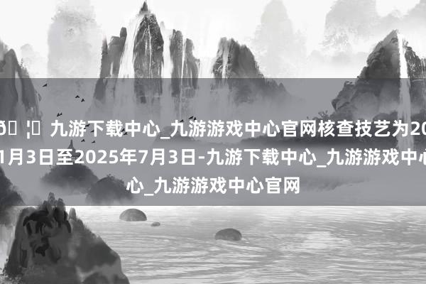 🦄九游下载中心_九游游戏中心官网核查技艺为2025年1月3日至2025年7月3日-九游下载中心_九游游戏中心官网