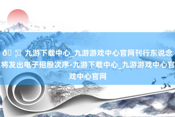 🦄九游下载中心_九游游戏中心官网刊行东说念主将发出电子招股次序-九游下载中心_九游游戏中心官网