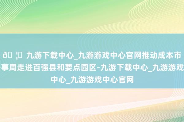 🦄九游下载中心_九游游戏中心官网推动成本市集详尽干事周走进百强县和要点园区-九游下载中心_九游游戏中心官网