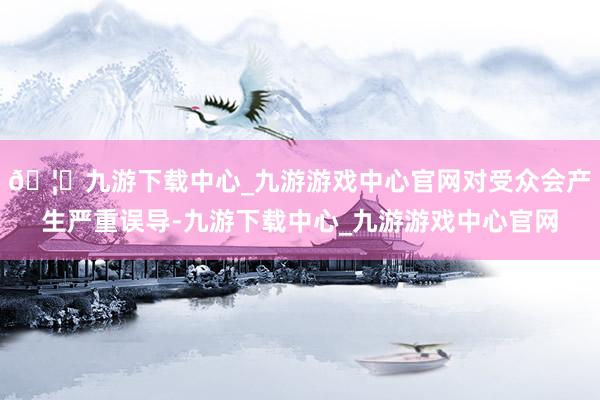 🦄九游下载中心_九游游戏中心官网对受众会产生严重误导-九游下载中心_九游游戏中心官网