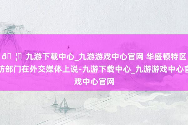 🦄九游下载中心_九游游戏中心官网 华盛顿特区消防部门在外交媒体上说-九游下载中心_九游游戏中心官网