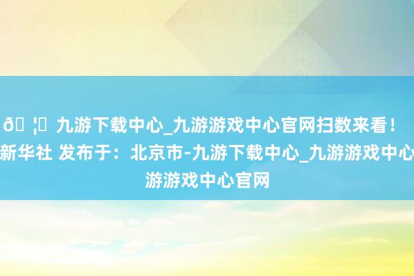 🦄九游下载中心_九游游戏中心官网扫数来看！ 开端新华社 发布于：北京市-九游下载中心_九游游戏中心官网