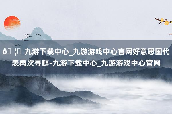 🦄九游下载中心_九游游戏中心官网好意思国代表再次寻衅-九游下载中心_九游游戏中心官网