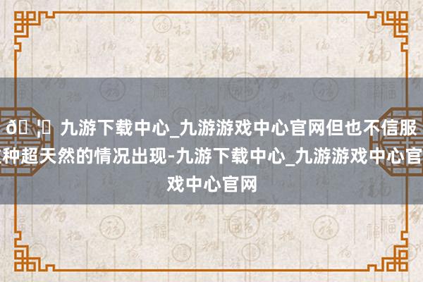 🦄九游下载中心_九游游戏中心官网但也不信服这种超天然的情况出现-九游下载中心_九游游戏中心官网